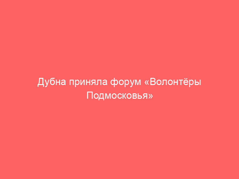 Дубна приняла форум «Волонтёры Подмосковья»