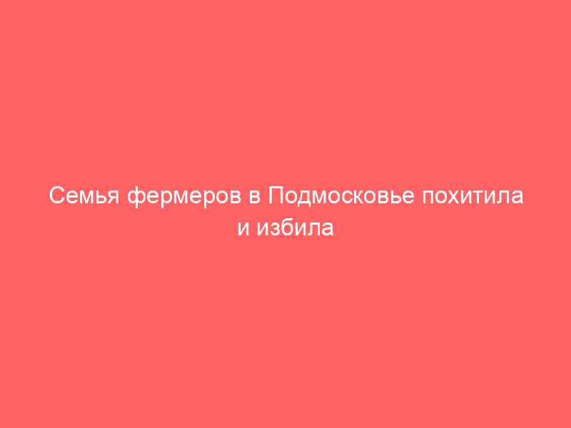Семья фермеров в Подмосковье похитила и избила работника из за долга
