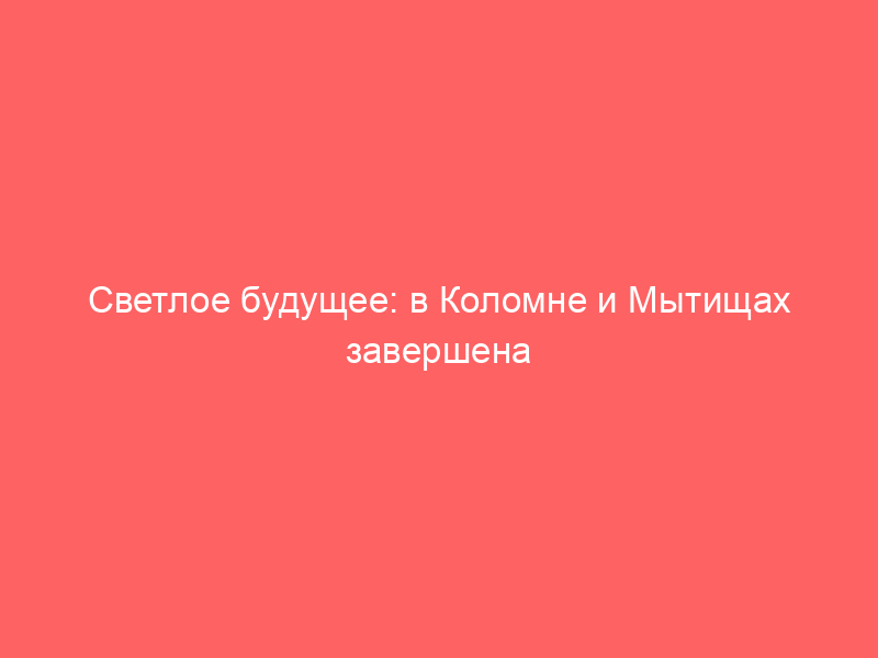 Светлое будущее: в Коломне и Мытищах завершена модернизация электросетей
