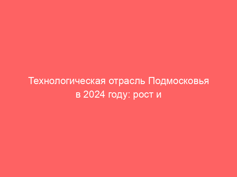 Технологическая отрасль Подмосковья в 2024 году: рост и инновации