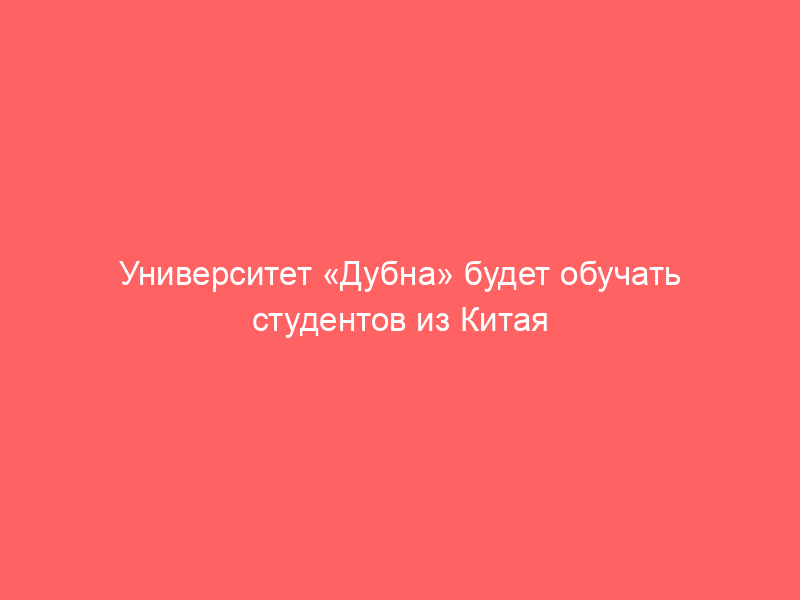 Университет «Дубна» будет обучать студентов из Китая