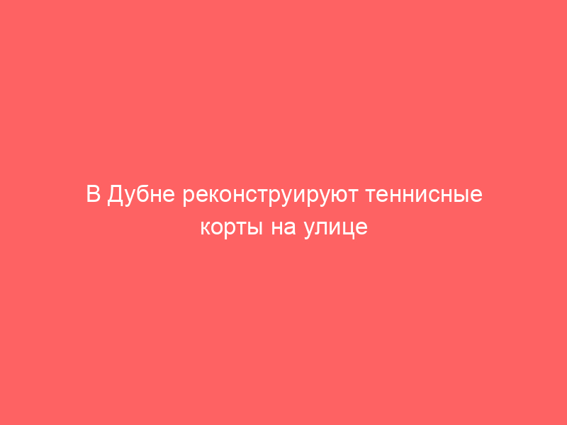 В Дубне реконструируют теннисные корты на улице Строителей