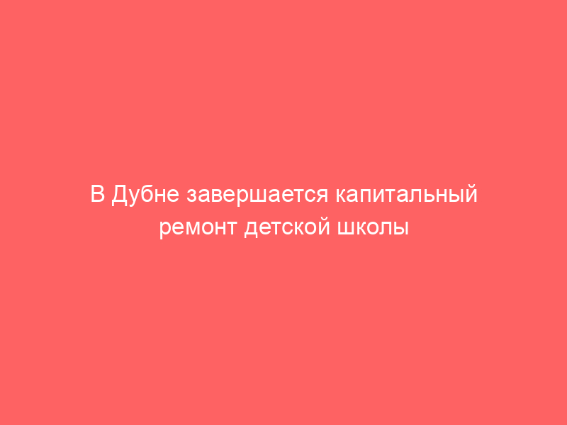 В Дубне завершается капитальный ремонт детской школы искусств