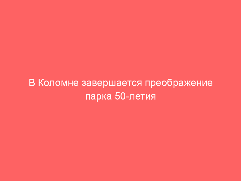 В Коломне завершается преображение парка 50 летия Октября: что ждет жителей