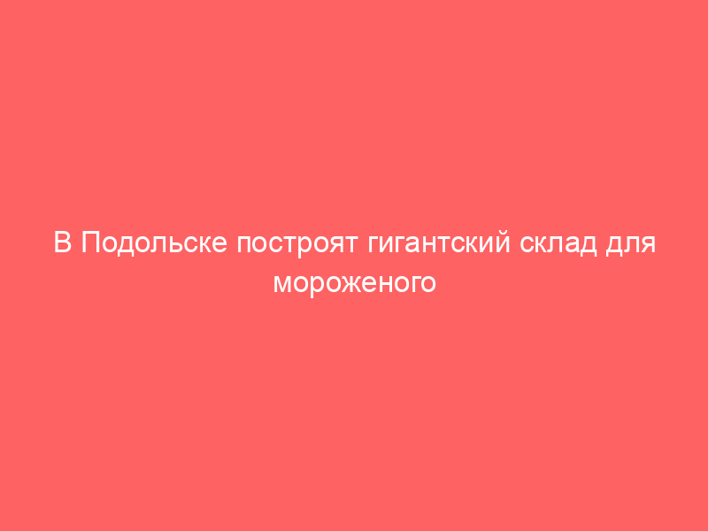 В Подольске построят гигантский склад для мороженого за 500 млн рублей