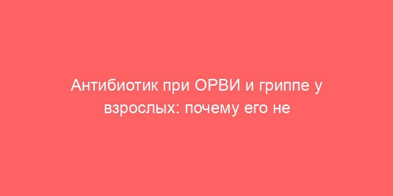 Антибиотик при ОРВИ и гриппе у взрослых: почему его не стоит начинать с первого дня болезни
