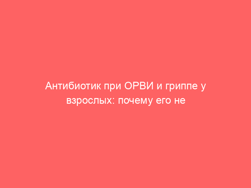 Антибиотик при ОРВИ и гриппе у взрослых: почему его не стоит начинать с первого дня болезни